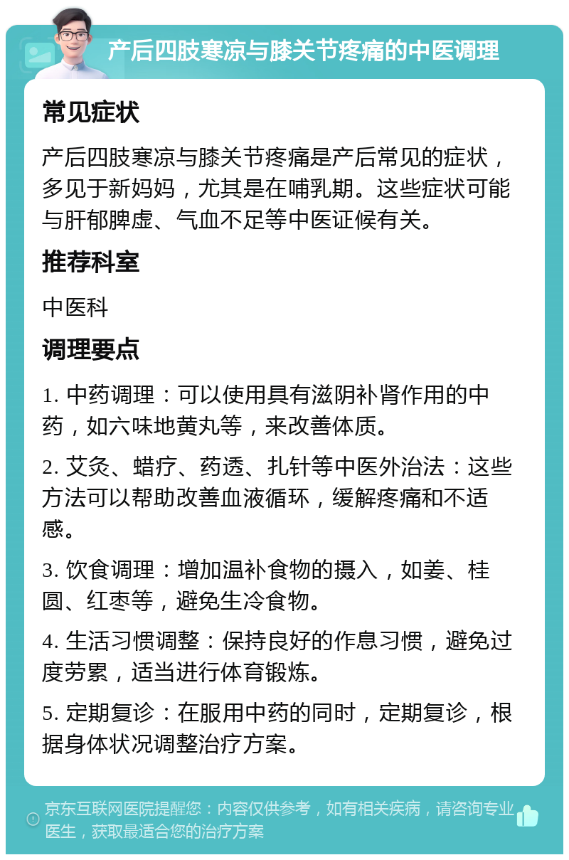 产后四肢寒凉与膝关节疼痛的中医调理 常见症状 产后四肢寒凉与膝关节疼痛是产后常见的症状，多见于新妈妈，尤其是在哺乳期。这些症状可能与肝郁脾虚、气血不足等中医证候有关。 推荐科室 中医科 调理要点 1. 中药调理：可以使用具有滋阴补肾作用的中药，如六味地黄丸等，来改善体质。 2. 艾灸、蜡疗、药透、扎针等中医外治法：这些方法可以帮助改善血液循环，缓解疼痛和不适感。 3. 饮食调理：增加温补食物的摄入，如姜、桂圆、红枣等，避免生冷食物。 4. 生活习惯调整：保持良好的作息习惯，避免过度劳累，适当进行体育锻炼。 5. 定期复诊：在服用中药的同时，定期复诊，根据身体状况调整治疗方案。