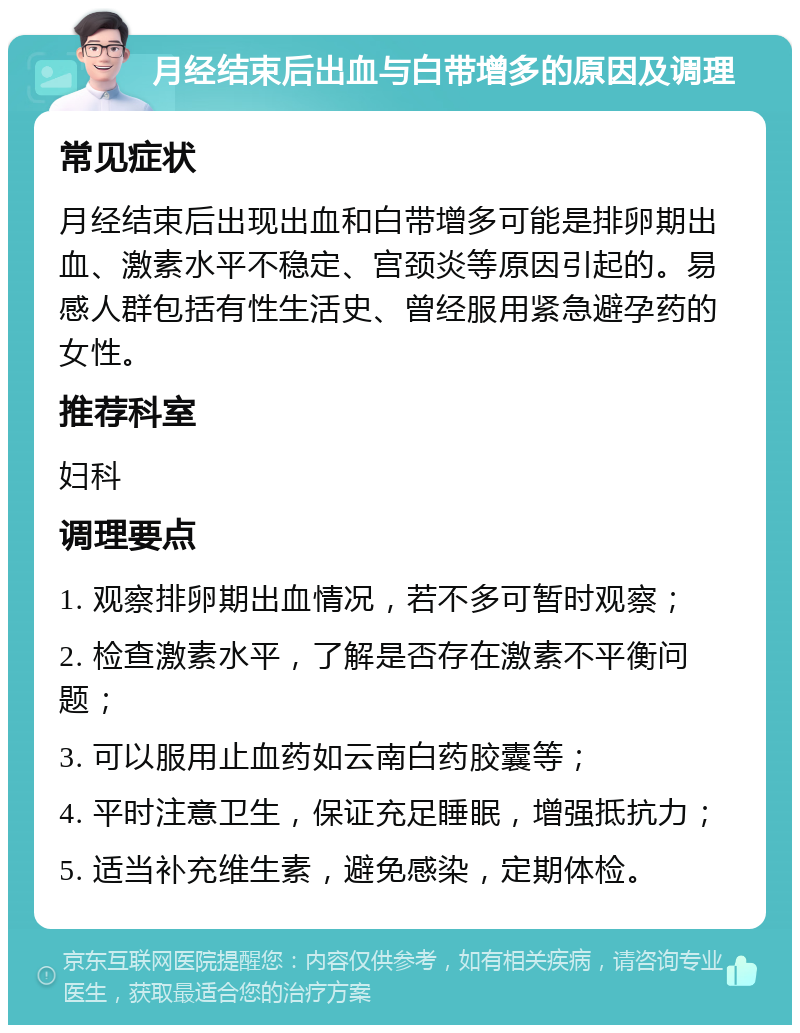 月经结束后出血与白带增多的原因及调理 常见症状 月经结束后出现出血和白带增多可能是排卵期出血、激素水平不稳定、宫颈炎等原因引起的。易感人群包括有性生活史、曾经服用紧急避孕药的女性。 推荐科室 妇科 调理要点 1. 观察排卵期出血情况，若不多可暂时观察； 2. 检查激素水平，了解是否存在激素不平衡问题； 3. 可以服用止血药如云南白药胶囊等； 4. 平时注意卫生，保证充足睡眠，增强抵抗力； 5. 适当补充维生素，避免感染，定期体检。