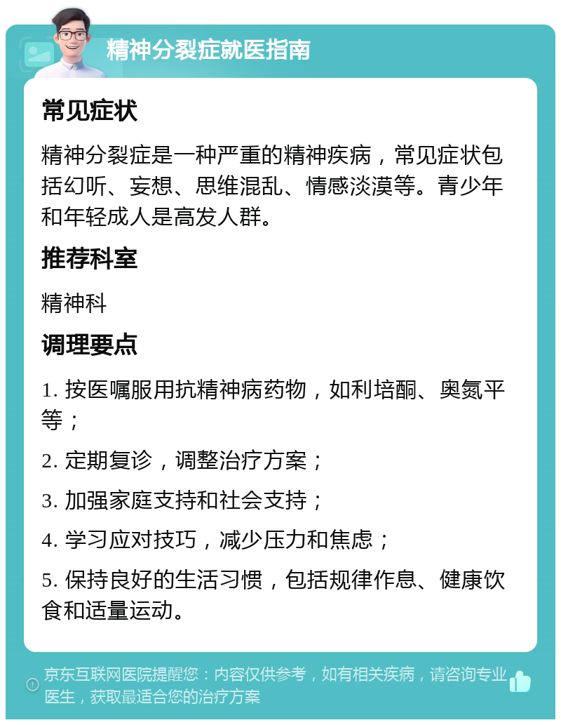 精神分裂症就医指南 常见症状 精神分裂症是一种严重的精神疾病，常见症状包括幻听、妄想、思维混乱、情感淡漠等。青少年和年轻成人是高发人群。 推荐科室 精神科 调理要点 1. 按医嘱服用抗精神病药物，如利培酮、奥氮平等； 2. 定期复诊，调整治疗方案； 3. 加强家庭支持和社会支持； 4. 学习应对技巧，减少压力和焦虑； 5. 保持良好的生活习惯，包括规律作息、健康饮食和适量运动。