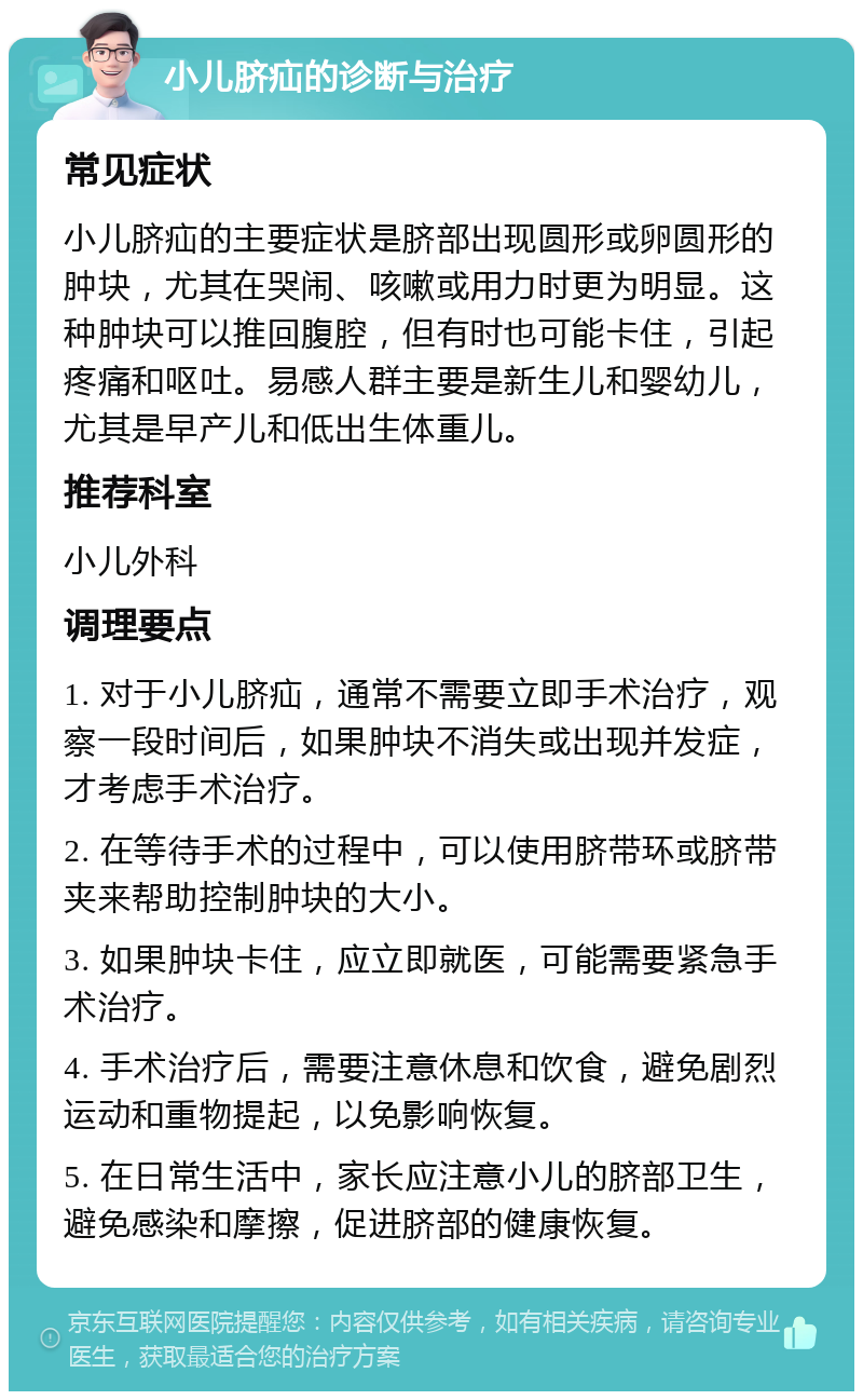 小儿脐疝的诊断与治疗 常见症状 小儿脐疝的主要症状是脐部出现圆形或卵圆形的肿块，尤其在哭闹、咳嗽或用力时更为明显。这种肿块可以推回腹腔，但有时也可能卡住，引起疼痛和呕吐。易感人群主要是新生儿和婴幼儿，尤其是早产儿和低出生体重儿。 推荐科室 小儿外科 调理要点 1. 对于小儿脐疝，通常不需要立即手术治疗，观察一段时间后，如果肿块不消失或出现并发症，才考虑手术治疗。 2. 在等待手术的过程中，可以使用脐带环或脐带夹来帮助控制肿块的大小。 3. 如果肿块卡住，应立即就医，可能需要紧急手术治疗。 4. 手术治疗后，需要注意休息和饮食，避免剧烈运动和重物提起，以免影响恢复。 5. 在日常生活中，家长应注意小儿的脐部卫生，避免感染和摩擦，促进脐部的健康恢复。