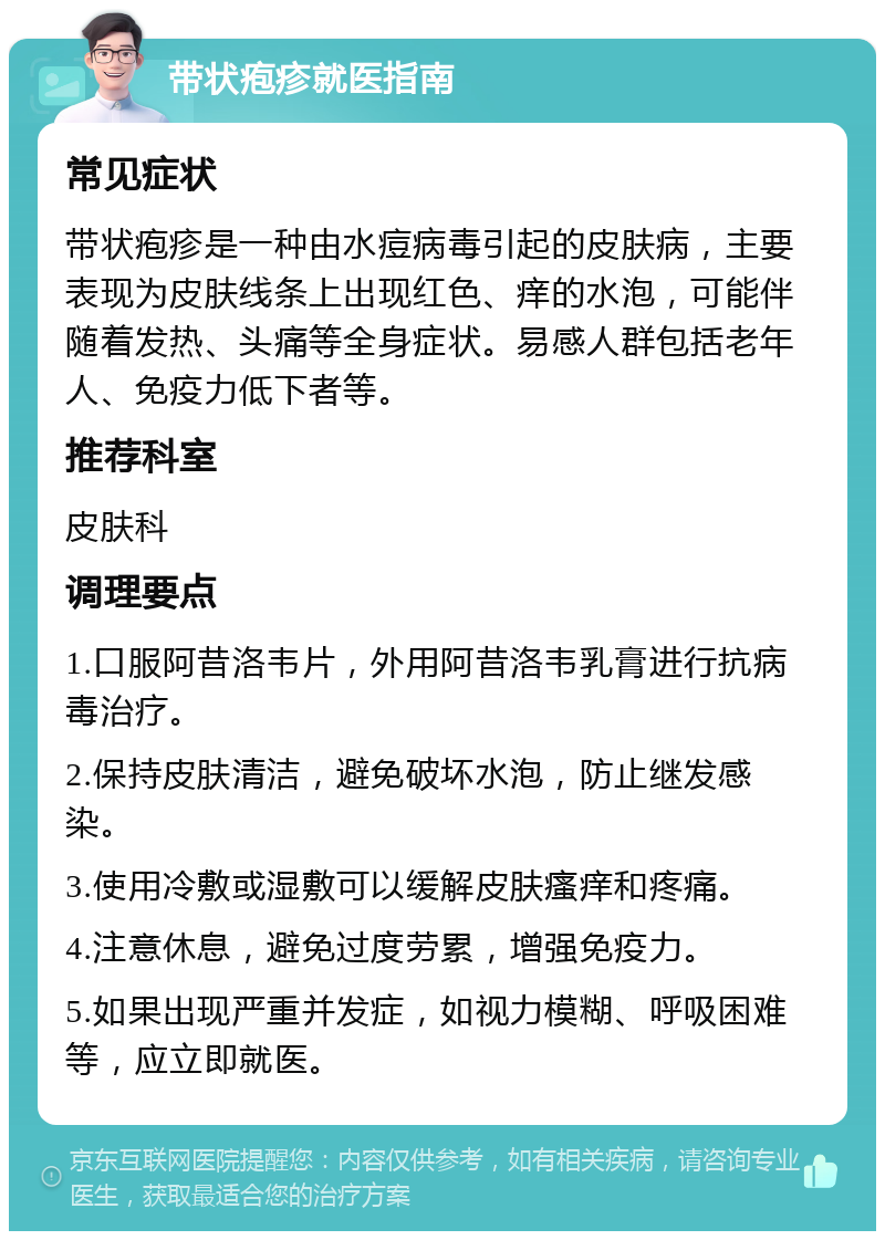 带状疱疹就医指南 常见症状 带状疱疹是一种由水痘病毒引起的皮肤病，主要表现为皮肤线条上出现红色、痒的水泡，可能伴随着发热、头痛等全身症状。易感人群包括老年人、免疫力低下者等。 推荐科室 皮肤科 调理要点 1.口服阿昔洛韦片，外用阿昔洛韦乳膏进行抗病毒治疗。 2.保持皮肤清洁，避免破坏水泡，防止继发感染。 3.使用冷敷或湿敷可以缓解皮肤瘙痒和疼痛。 4.注意休息，避免过度劳累，增强免疫力。 5.如果出现严重并发症，如视力模糊、呼吸困难等，应立即就医。