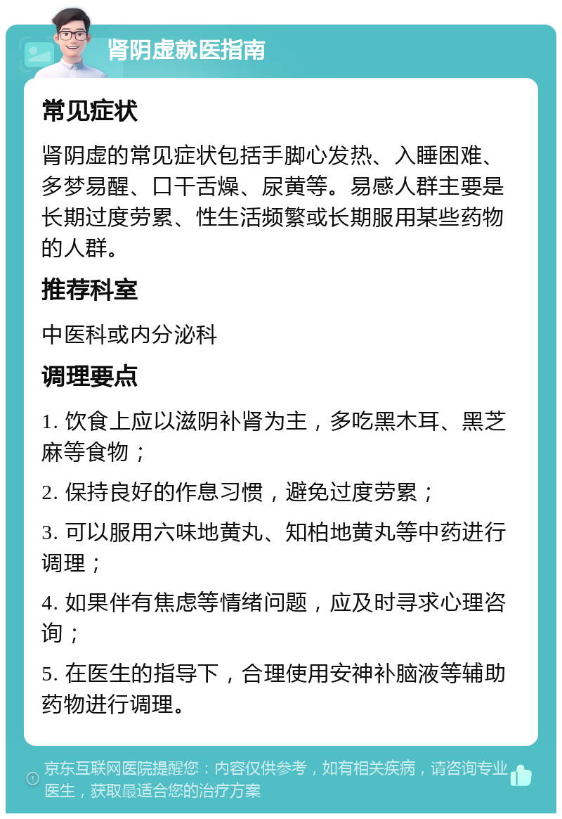 肾阴虚就医指南 常见症状 肾阴虚的常见症状包括手脚心发热、入睡困难、多梦易醒、口干舌燥、尿黄等。易感人群主要是长期过度劳累、性生活频繁或长期服用某些药物的人群。 推荐科室 中医科或内分泌科 调理要点 1. 饮食上应以滋阴补肾为主，多吃黑木耳、黑芝麻等食物； 2. 保持良好的作息习惯，避免过度劳累； 3. 可以服用六味地黄丸、知柏地黄丸等中药进行调理； 4. 如果伴有焦虑等情绪问题，应及时寻求心理咨询； 5. 在医生的指导下，合理使用安神补脑液等辅助药物进行调理。