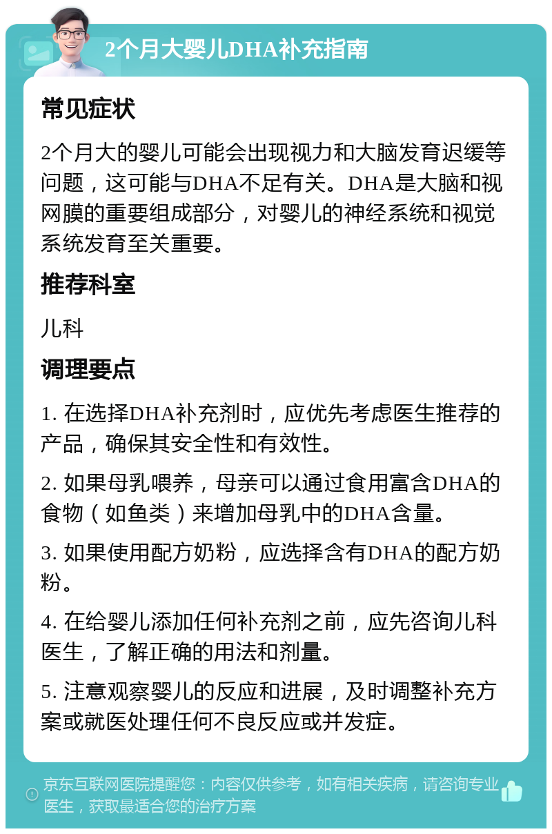 2个月大婴儿DHA补充指南 常见症状 2个月大的婴儿可能会出现视力和大脑发育迟缓等问题，这可能与DHA不足有关。DHA是大脑和视网膜的重要组成部分，对婴儿的神经系统和视觉系统发育至关重要。 推荐科室 儿科 调理要点 1. 在选择DHA补充剂时，应优先考虑医生推荐的产品，确保其安全性和有效性。 2. 如果母乳喂养，母亲可以通过食用富含DHA的食物（如鱼类）来增加母乳中的DHA含量。 3. 如果使用配方奶粉，应选择含有DHA的配方奶粉。 4. 在给婴儿添加任何补充剂之前，应先咨询儿科医生，了解正确的用法和剂量。 5. 注意观察婴儿的反应和进展，及时调整补充方案或就医处理任何不良反应或并发症。