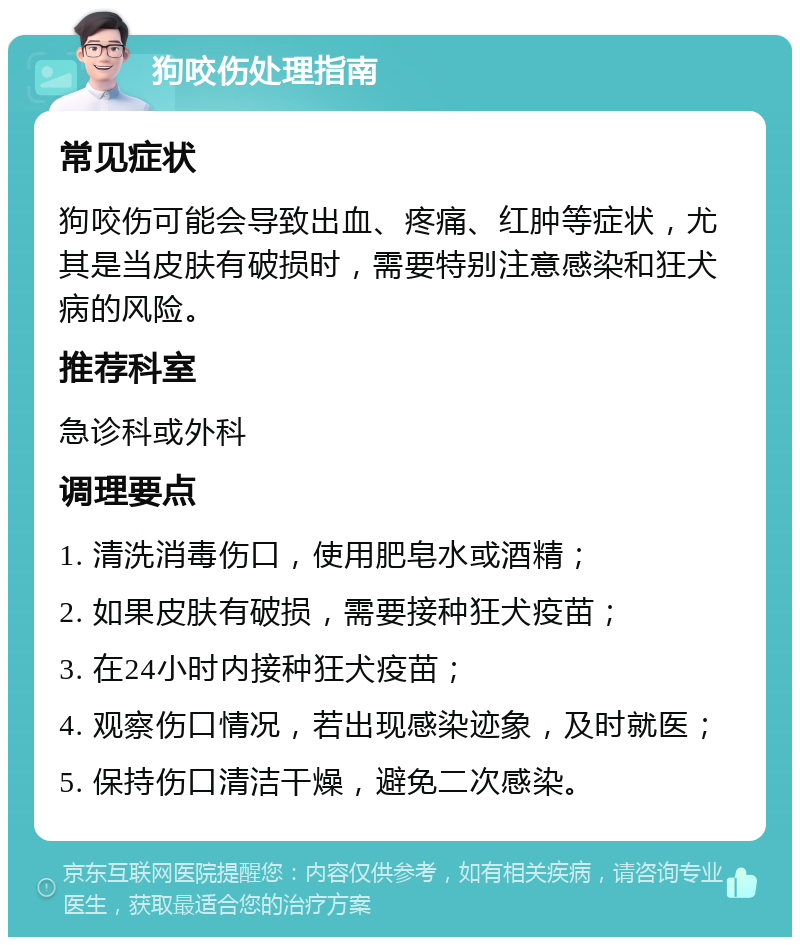 狗咬伤处理指南 常见症状 狗咬伤可能会导致出血、疼痛、红肿等症状，尤其是当皮肤有破损时，需要特别注意感染和狂犬病的风险。 推荐科室 急诊科或外科 调理要点 1. 清洗消毒伤口，使用肥皂水或酒精； 2. 如果皮肤有破损，需要接种狂犬疫苗； 3. 在24小时内接种狂犬疫苗； 4. 观察伤口情况，若出现感染迹象，及时就医； 5. 保持伤口清洁干燥，避免二次感染。