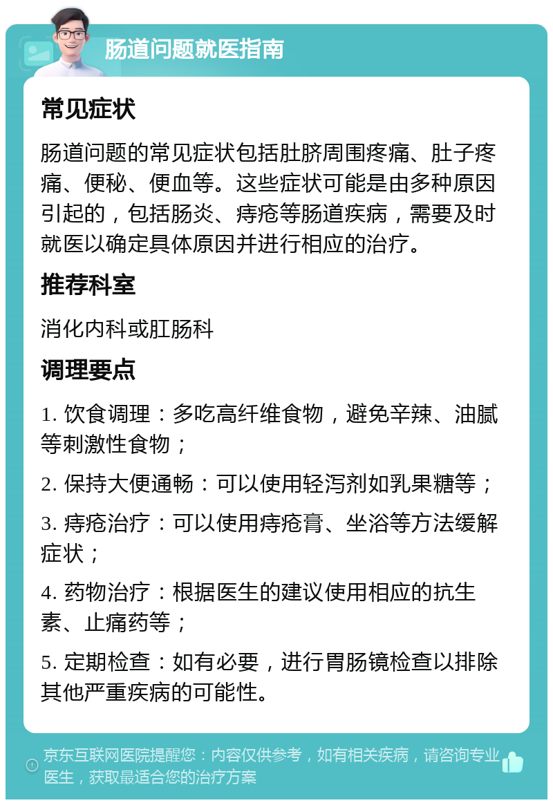 肠道问题就医指南 常见症状 肠道问题的常见症状包括肚脐周围疼痛、肚子疼痛、便秘、便血等。这些症状可能是由多种原因引起的，包括肠炎、痔疮等肠道疾病，需要及时就医以确定具体原因并进行相应的治疗。 推荐科室 消化内科或肛肠科 调理要点 1. 饮食调理：多吃高纤维食物，避免辛辣、油腻等刺激性食物； 2. 保持大便通畅：可以使用轻泻剂如乳果糖等； 3. 痔疮治疗：可以使用痔疮膏、坐浴等方法缓解症状； 4. 药物治疗：根据医生的建议使用相应的抗生素、止痛药等； 5. 定期检查：如有必要，进行胃肠镜检查以排除其他严重疾病的可能性。