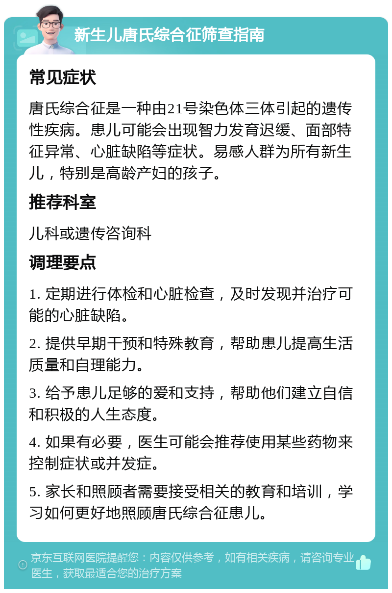 新生儿唐氏综合征筛查指南 常见症状 唐氏综合征是一种由21号染色体三体引起的遗传性疾病。患儿可能会出现智力发育迟缓、面部特征异常、心脏缺陷等症状。易感人群为所有新生儿，特别是高龄产妇的孩子。 推荐科室 儿科或遗传咨询科 调理要点 1. 定期进行体检和心脏检查，及时发现并治疗可能的心脏缺陷。 2. 提供早期干预和特殊教育，帮助患儿提高生活质量和自理能力。 3. 给予患儿足够的爱和支持，帮助他们建立自信和积极的人生态度。 4. 如果有必要，医生可能会推荐使用某些药物来控制症状或并发症。 5. 家长和照顾者需要接受相关的教育和培训，学习如何更好地照顾唐氏综合征患儿。