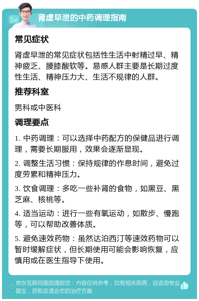 肾虚早泄的中药调理指南 常见症状 肾虚早泄的常见症状包括性生活中射精过早、精神疲乏、腰膝酸软等。易感人群主要是长期过度性生活、精神压力大、生活不规律的人群。 推荐科室 男科或中医科 调理要点 1. 中药调理：可以选择中药配方的保健品进行调理，需要长期服用，效果会逐渐显现。 2. 调整生活习惯：保持规律的作息时间，避免过度劳累和精神压力。 3. 饮食调理：多吃一些补肾的食物，如黑豆、黑芝麻、核桃等。 4. 适当运动：进行一些有氧运动，如散步、慢跑等，可以帮助改善体质。 5. 避免速效药物：虽然达泊西汀等速效药物可以暂时缓解症状，但长期使用可能会影响恢复，应慎用或在医生指导下使用。