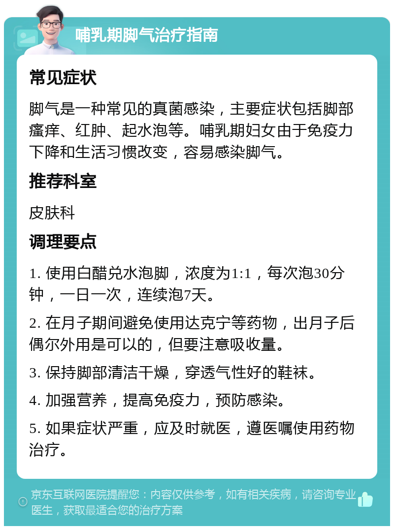 哺乳期脚气治疗指南 常见症状 脚气是一种常见的真菌感染，主要症状包括脚部瘙痒、红肿、起水泡等。哺乳期妇女由于免疫力下降和生活习惯改变，容易感染脚气。 推荐科室 皮肤科 调理要点 1. 使用白醋兑水泡脚，浓度为1:1，每次泡30分钟，一日一次，连续泡7天。 2. 在月子期间避免使用达克宁等药物，出月子后偶尔外用是可以的，但要注意吸收量。 3. 保持脚部清洁干燥，穿透气性好的鞋袜。 4. 加强营养，提高免疫力，预防感染。 5. 如果症状严重，应及时就医，遵医嘱使用药物治疗。