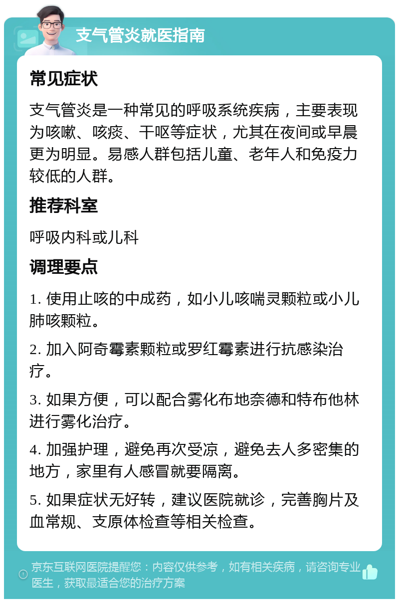 支气管炎就医指南 常见症状 支气管炎是一种常见的呼吸系统疾病，主要表现为咳嗽、咳痰、干呕等症状，尤其在夜间或早晨更为明显。易感人群包括儿童、老年人和免疫力较低的人群。 推荐科室 呼吸内科或儿科 调理要点 1. 使用止咳的中成药，如小儿咳喘灵颗粒或小儿肺咳颗粒。 2. 加入阿奇霉素颗粒或罗红霉素进行抗感染治疗。 3. 如果方便，可以配合雾化布地奈德和特布他林进行雾化治疗。 4. 加强护理，避免再次受凉，避免去人多密集的地方，家里有人感冒就要隔离。 5. 如果症状无好转，建议医院就诊，完善胸片及血常规、支原体检查等相关检查。