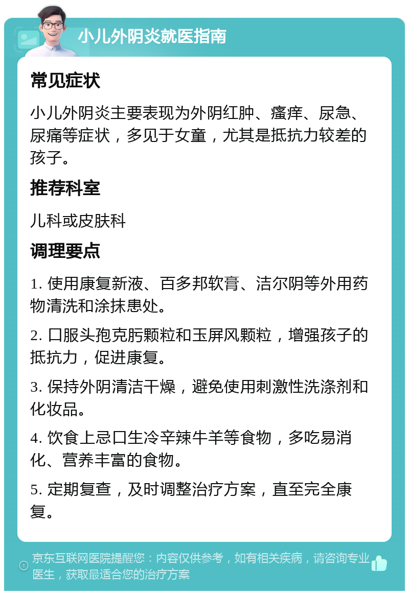 小儿外阴炎就医指南 常见症状 小儿外阴炎主要表现为外阴红肿、瘙痒、尿急、尿痛等症状，多见于女童，尤其是抵抗力较差的孩子。 推荐科室 儿科或皮肤科 调理要点 1. 使用康复新液、百多邦软膏、洁尔阴等外用药物清洗和涂抹患处。 2. 口服头孢克肟颗粒和玉屏风颗粒，增强孩子的抵抗力，促进康复。 3. 保持外阴清洁干燥，避免使用刺激性洗涤剂和化妆品。 4. 饮食上忌口生冷辛辣牛羊等食物，多吃易消化、营养丰富的食物。 5. 定期复查，及时调整治疗方案，直至完全康复。