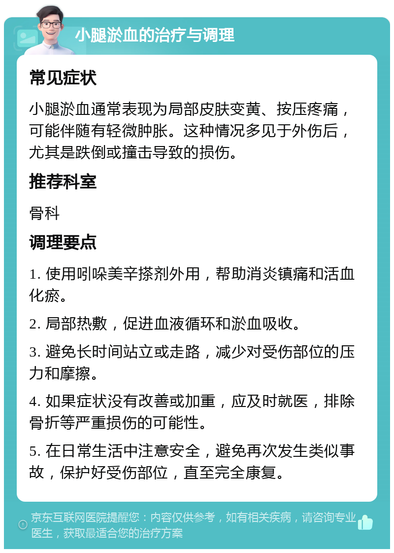 小腿淤血的治疗与调理 常见症状 小腿淤血通常表现为局部皮肤变黄、按压疼痛，可能伴随有轻微肿胀。这种情况多见于外伤后，尤其是跌倒或撞击导致的损伤。 推荐科室 骨科 调理要点 1. 使用吲哚美辛搽剂外用，帮助消炎镇痛和活血化瘀。 2. 局部热敷，促进血液循环和淤血吸收。 3. 避免长时间站立或走路，减少对受伤部位的压力和摩擦。 4. 如果症状没有改善或加重，应及时就医，排除骨折等严重损伤的可能性。 5. 在日常生活中注意安全，避免再次发生类似事故，保护好受伤部位，直至完全康复。