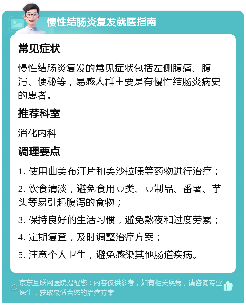 慢性结肠炎复发就医指南 常见症状 慢性结肠炎复发的常见症状包括左侧腹痛、腹泻、便秘等，易感人群主要是有慢性结肠炎病史的患者。 推荐科室 消化内科 调理要点 1. 使用曲美布汀片和美沙拉嗪等药物进行治疗； 2. 饮食清淡，避免食用豆类、豆制品、番薯、芋头等易引起腹泻的食物； 3. 保持良好的生活习惯，避免熬夜和过度劳累； 4. 定期复查，及时调整治疗方案； 5. 注意个人卫生，避免感染其他肠道疾病。