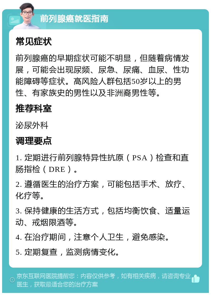 前列腺癌就医指南 常见症状 前列腺癌的早期症状可能不明显，但随着病情发展，可能会出现尿频、尿急、尿痛、血尿、性功能障碍等症状。高风险人群包括50岁以上的男性、有家族史的男性以及非洲裔男性等。 推荐科室 泌尿外科 调理要点 1. 定期进行前列腺特异性抗原（PSA）检查和直肠指检（DRE）。 2. 遵循医生的治疗方案，可能包括手术、放疗、化疗等。 3. 保持健康的生活方式，包括均衡饮食、适量运动、戒烟限酒等。 4. 在治疗期间，注意个人卫生，避免感染。 5. 定期复查，监测病情变化。