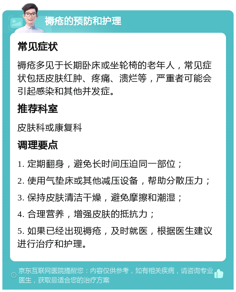 褥疮的预防和护理 常见症状 褥疮多见于长期卧床或坐轮椅的老年人，常见症状包括皮肤红肿、疼痛、溃烂等，严重者可能会引起感染和其他并发症。 推荐科室 皮肤科或康复科 调理要点 1. 定期翻身，避免长时间压迫同一部位； 2. 使用气垫床或其他减压设备，帮助分散压力； 3. 保持皮肤清洁干燥，避免摩擦和潮湿； 4. 合理营养，增强皮肤的抵抗力； 5. 如果已经出现褥疮，及时就医，根据医生建议进行治疗和护理。