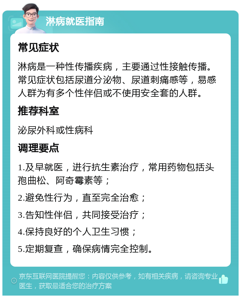 淋病就医指南 常见症状 淋病是一种性传播疾病，主要通过性接触传播。常见症状包括尿道分泌物、尿道刺痛感等，易感人群为有多个性伴侣或不使用安全套的人群。 推荐科室 泌尿外科或性病科 调理要点 1.及早就医，进行抗生素治疗，常用药物包括头孢曲松、阿奇霉素等； 2.避免性行为，直至完全治愈； 3.告知性伴侣，共同接受治疗； 4.保持良好的个人卫生习惯； 5.定期复查，确保病情完全控制。