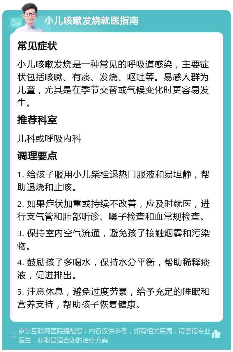 小儿咳嗽发烧就医指南 常见症状 小儿咳嗽发烧是一种常见的呼吸道感染，主要症状包括咳嗽、有痰、发烧、呕吐等。易感人群为儿童，尤其是在季节交替或气候变化时更容易发生。 推荐科室 儿科或呼吸内科 调理要点 1. 给孩子服用小儿柴桂退热口服液和易坦静，帮助退烧和止咳。 2. 如果症状加重或持续不改善，应及时就医，进行支气管和肺部听诊、嗓子检查和血常规检查。 3. 保持室内空气流通，避免孩子接触烟雾和污染物。 4. 鼓励孩子多喝水，保持水分平衡，帮助稀释痰液，促进排出。 5. 注意休息，避免过度劳累，给予充足的睡眠和营养支持，帮助孩子恢复健康。