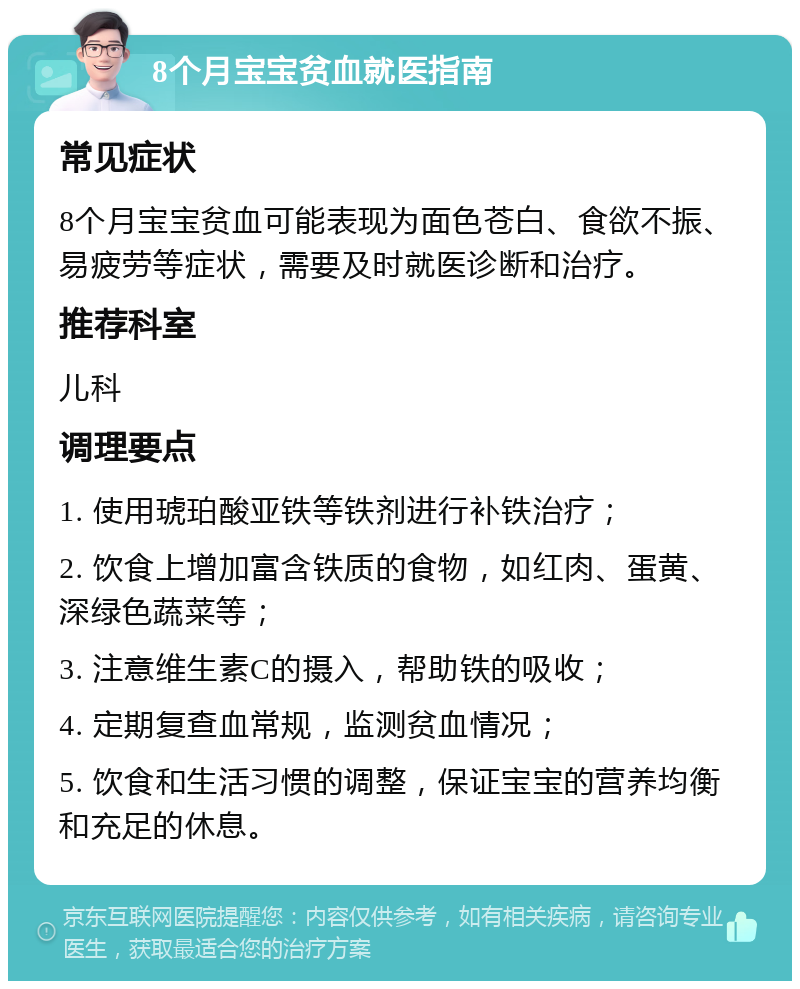 8个月宝宝贫血就医指南 常见症状 8个月宝宝贫血可能表现为面色苍白、食欲不振、易疲劳等症状，需要及时就医诊断和治疗。 推荐科室 儿科 调理要点 1. 使用琥珀酸亚铁等铁剂进行补铁治疗； 2. 饮食上增加富含铁质的食物，如红肉、蛋黄、深绿色蔬菜等； 3. 注意维生素C的摄入，帮助铁的吸收； 4. 定期复查血常规，监测贫血情况； 5. 饮食和生活习惯的调整，保证宝宝的营养均衡和充足的休息。