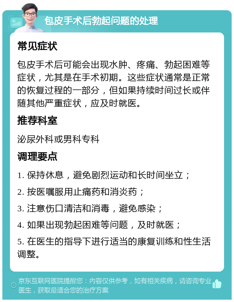 包皮手术后勃起问题的处理 常见症状 包皮手术后可能会出现水肿、疼痛、勃起困难等症状，尤其是在手术初期。这些症状通常是正常的恢复过程的一部分，但如果持续时间过长或伴随其他严重症状，应及时就医。 推荐科室 泌尿外科或男科专科 调理要点 1. 保持休息，避免剧烈运动和长时间坐立； 2. 按医嘱服用止痛药和消炎药； 3. 注意伤口清洁和消毒，避免感染； 4. 如果出现勃起困难等问题，及时就医； 5. 在医生的指导下进行适当的康复训练和性生活调整。