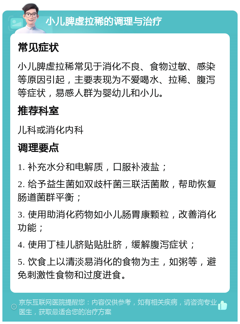 小儿脾虚拉稀的调理与治疗 常见症状 小儿脾虚拉稀常见于消化不良、食物过敏、感染等原因引起，主要表现为不爱喝水、拉稀、腹泻等症状，易感人群为婴幼儿和小儿。 推荐科室 儿科或消化内科 调理要点 1. 补充水分和电解质，口服补液盐； 2. 给予益生菌如双歧杆菌三联活菌散，帮助恢复肠道菌群平衡； 3. 使用助消化药物如小儿肠胃康颗粒，改善消化功能； 4. 使用丁桂儿脐贴贴肚脐，缓解腹泻症状； 5. 饮食上以清淡易消化的食物为主，如粥等，避免刺激性食物和过度进食。