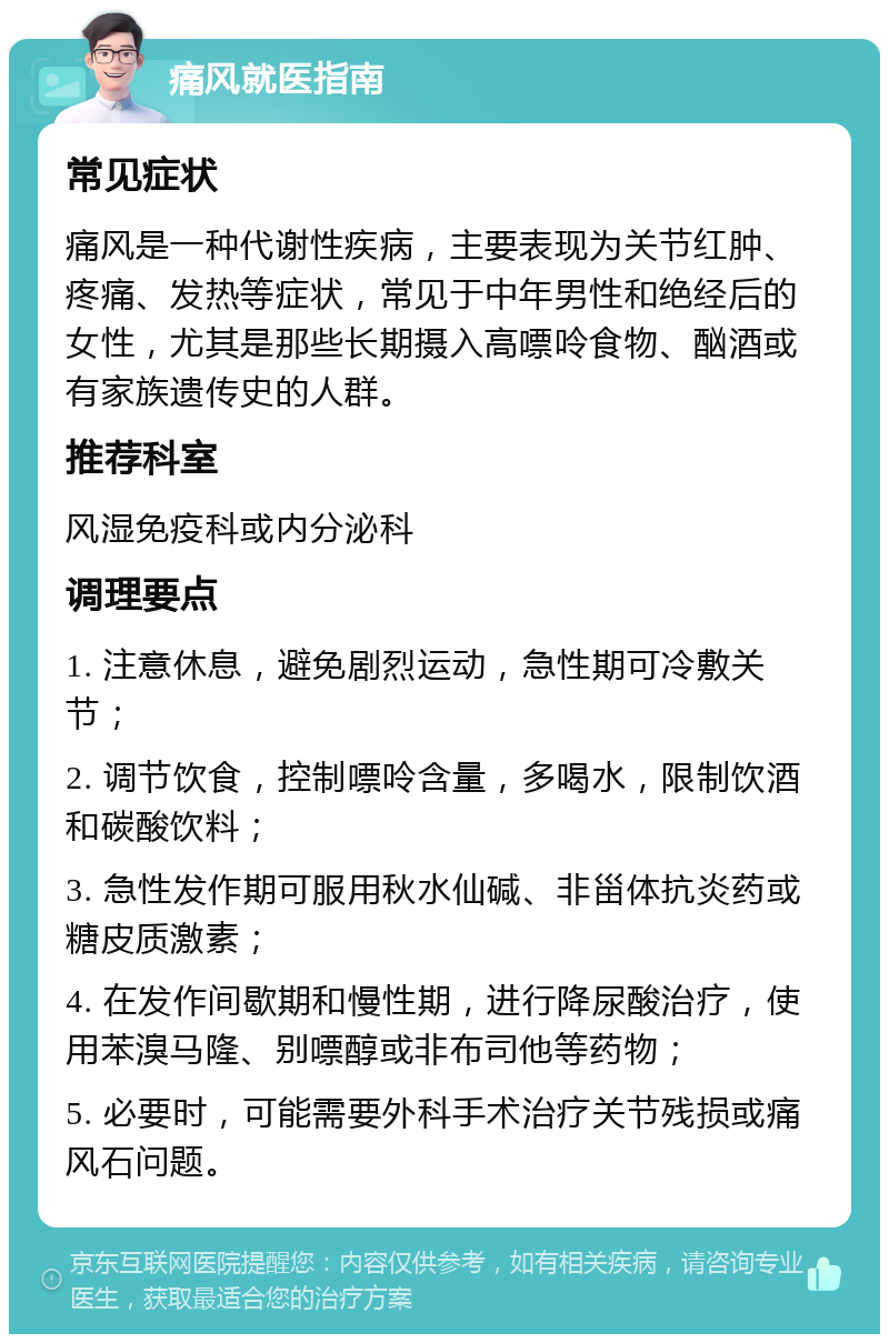 痛风就医指南 常见症状 痛风是一种代谢性疾病，主要表现为关节红肿、疼痛、发热等症状，常见于中年男性和绝经后的女性，尤其是那些长期摄入高嘌呤食物、酗酒或有家族遗传史的人群。 推荐科室 风湿免疫科或内分泌科 调理要点 1. 注意休息，避免剧烈运动，急性期可冷敷关节； 2. 调节饮食，控制嘌呤含量，多喝水，限制饮酒和碳酸饮料； 3. 急性发作期可服用秋水仙碱、非甾体抗炎药或糖皮质激素； 4. 在发作间歇期和慢性期，进行降尿酸治疗，使用苯溴马隆、别嘌醇或非布司他等药物； 5. 必要时，可能需要外科手术治疗关节残损或痛风石问题。