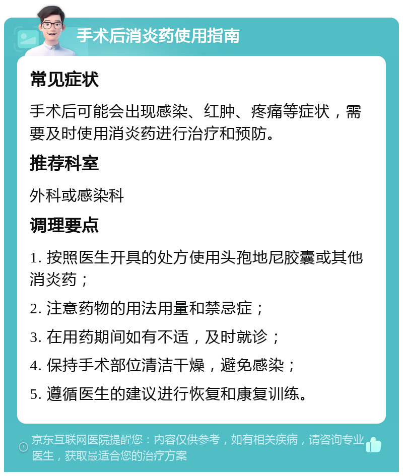 手术后消炎药使用指南 常见症状 手术后可能会出现感染、红肿、疼痛等症状，需要及时使用消炎药进行治疗和预防。 推荐科室 外科或感染科 调理要点 1. 按照医生开具的处方使用头孢地尼胶囊或其他消炎药； 2. 注意药物的用法用量和禁忌症； 3. 在用药期间如有不适，及时就诊； 4. 保持手术部位清洁干燥，避免感染； 5. 遵循医生的建议进行恢复和康复训练。