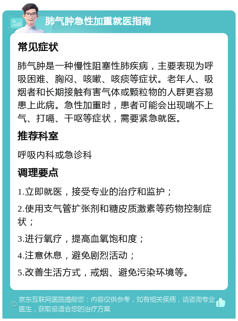 肺气肿急性加重就医指南 常见症状 肺气肿是一种慢性阻塞性肺疾病，主要表现为呼吸困难、胸闷、咳嗽、咳痰等症状。老年人、吸烟者和长期接触有害气体或颗粒物的人群更容易患上此病。急性加重时，患者可能会出现喘不上气、打嗝、干呕等症状，需要紧急就医。 推荐科室 呼吸内科或急诊科 调理要点 1.立即就医，接受专业的治疗和监护； 2.使用支气管扩张剂和糖皮质激素等药物控制症状； 3.进行氧疗，提高血氧饱和度； 4.注意休息，避免剧烈活动； 5.改善生活方式，戒烟、避免污染环境等。