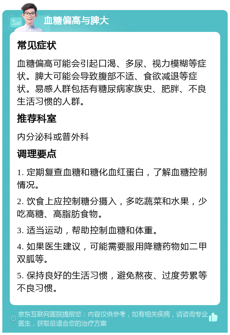 血糖偏高与脾大 常见症状 血糖偏高可能会引起口渴、多尿、视力模糊等症状。脾大可能会导致腹部不适、食欲减退等症状。易感人群包括有糖尿病家族史、肥胖、不良生活习惯的人群。 推荐科室 内分泌科或普外科 调理要点 1. 定期复查血糖和糖化血红蛋白，了解血糖控制情况。 2. 饮食上应控制糖分摄入，多吃蔬菜和水果，少吃高糖、高脂肪食物。 3. 适当运动，帮助控制血糖和体重。 4. 如果医生建议，可能需要服用降糖药物如二甲双胍等。 5. 保持良好的生活习惯，避免熬夜、过度劳累等不良习惯。