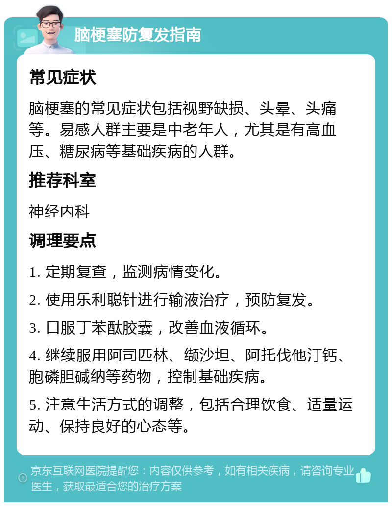 脑梗塞防复发指南 常见症状 脑梗塞的常见症状包括视野缺损、头晕、头痛等。易感人群主要是中老年人，尤其是有高血压、糖尿病等基础疾病的人群。 推荐科室 神经内科 调理要点 1. 定期复查，监测病情变化。 2. 使用乐利聪针进行输液治疗，预防复发。 3. 口服丁苯酞胶囊，改善血液循环。 4. 继续服用阿司匹林、缬沙坦、阿托伐他汀钙、胞磷胆碱纳等药物，控制基础疾病。 5. 注意生活方式的调整，包括合理饮食、适量运动、保持良好的心态等。