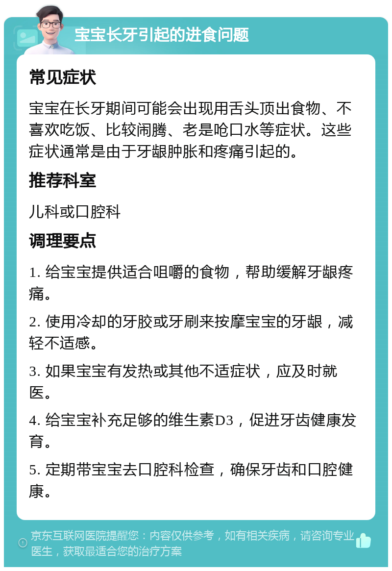 宝宝长牙引起的进食问题 常见症状 宝宝在长牙期间可能会出现用舌头顶出食物、不喜欢吃饭、比较闹腾、老是呛口水等症状。这些症状通常是由于牙龈肿胀和疼痛引起的。 推荐科室 儿科或口腔科 调理要点 1. 给宝宝提供适合咀嚼的食物，帮助缓解牙龈疼痛。 2. 使用冷却的牙胶或牙刷来按摩宝宝的牙龈，减轻不适感。 3. 如果宝宝有发热或其他不适症状，应及时就医。 4. 给宝宝补充足够的维生素D3，促进牙齿健康发育。 5. 定期带宝宝去口腔科检查，确保牙齿和口腔健康。