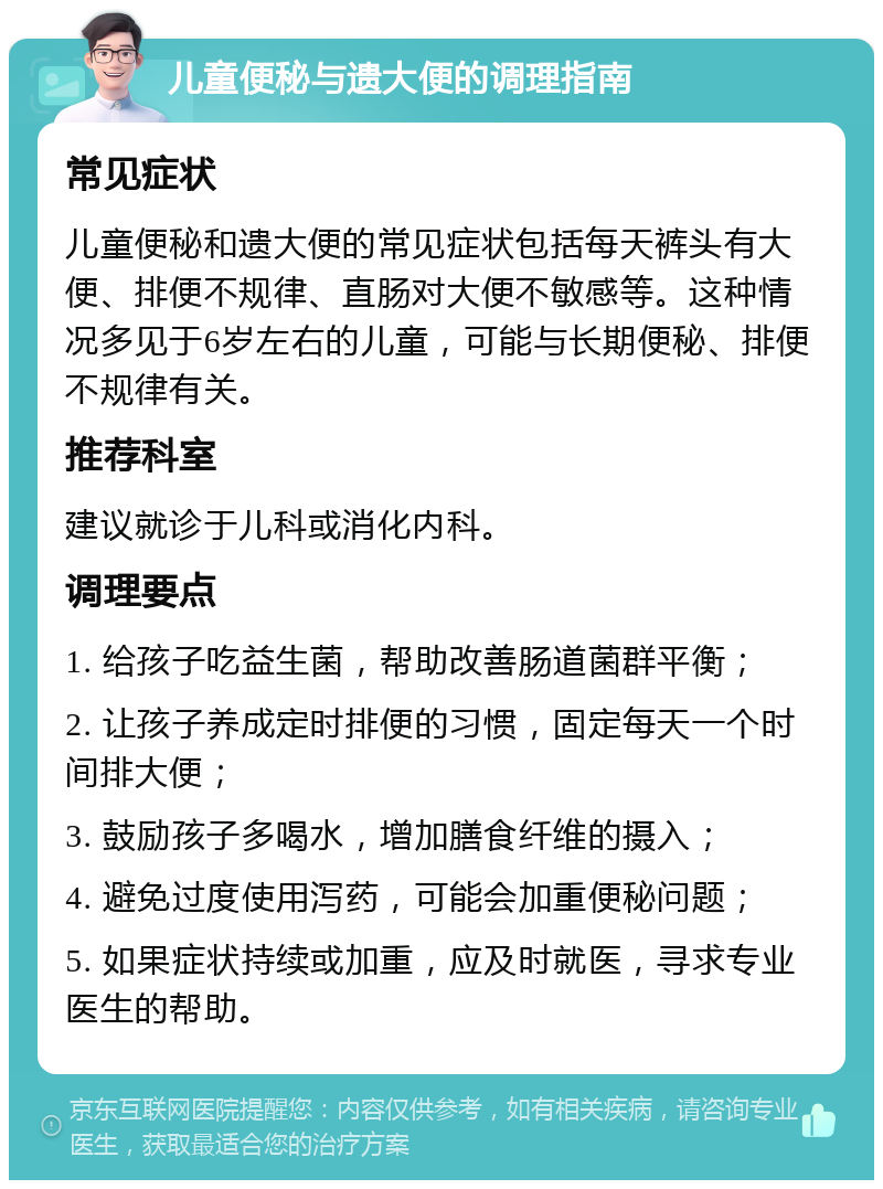 儿童便秘与遗大便的调理指南 常见症状 儿童便秘和遗大便的常见症状包括每天裤头有大便、排便不规律、直肠对大便不敏感等。这种情况多见于6岁左右的儿童，可能与长期便秘、排便不规律有关。 推荐科室 建议就诊于儿科或消化内科。 调理要点 1. 给孩子吃益生菌，帮助改善肠道菌群平衡； 2. 让孩子养成定时排便的习惯，固定每天一个时间排大便； 3. 鼓励孩子多喝水，增加膳食纤维的摄入； 4. 避免过度使用泻药，可能会加重便秘问题； 5. 如果症状持续或加重，应及时就医，寻求专业医生的帮助。