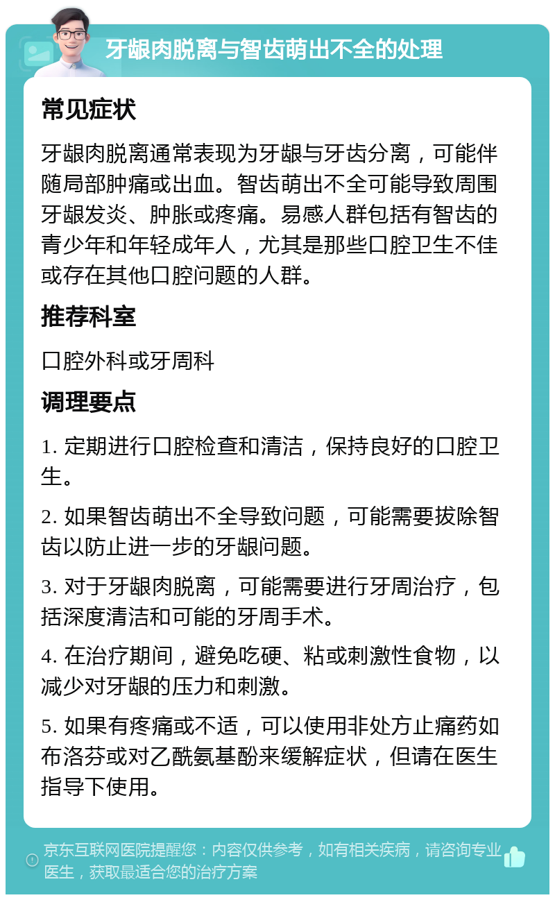 牙龈肉脱离与智齿萌出不全的处理 常见症状 牙龈肉脱离通常表现为牙龈与牙齿分离，可能伴随局部肿痛或出血。智齿萌出不全可能导致周围牙龈发炎、肿胀或疼痛。易感人群包括有智齿的青少年和年轻成年人，尤其是那些口腔卫生不佳或存在其他口腔问题的人群。 推荐科室 口腔外科或牙周科 调理要点 1. 定期进行口腔检查和清洁，保持良好的口腔卫生。 2. 如果智齿萌出不全导致问题，可能需要拔除智齿以防止进一步的牙龈问题。 3. 对于牙龈肉脱离，可能需要进行牙周治疗，包括深度清洁和可能的牙周手术。 4. 在治疗期间，避免吃硬、粘或刺激性食物，以减少对牙龈的压力和刺激。 5. 如果有疼痛或不适，可以使用非处方止痛药如布洛芬或对乙酰氨基酚来缓解症状，但请在医生指导下使用。