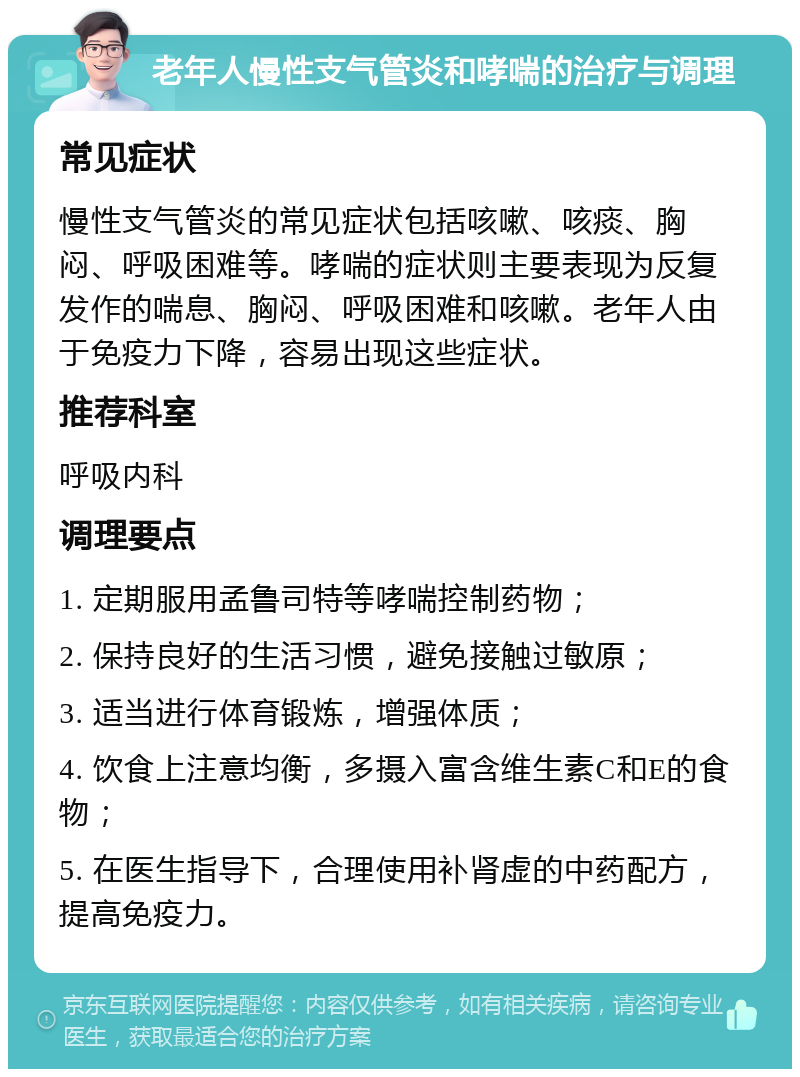 老年人慢性支气管炎和哮喘的治疗与调理 常见症状 慢性支气管炎的常见症状包括咳嗽、咳痰、胸闷、呼吸困难等。哮喘的症状则主要表现为反复发作的喘息、胸闷、呼吸困难和咳嗽。老年人由于免疫力下降，容易出现这些症状。 推荐科室 呼吸内科 调理要点 1. 定期服用孟鲁司特等哮喘控制药物； 2. 保持良好的生活习惯，避免接触过敏原； 3. 适当进行体育锻炼，增强体质； 4. 饮食上注意均衡，多摄入富含维生素C和E的食物； 5. 在医生指导下，合理使用补肾虚的中药配方，提高免疫力。