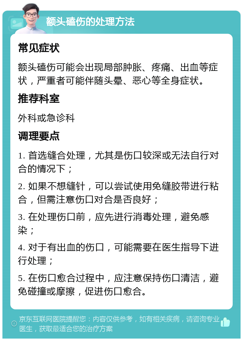 额头磕伤的处理方法 常见症状 额头磕伤可能会出现局部肿胀、疼痛、出血等症状，严重者可能伴随头晕、恶心等全身症状。 推荐科室 外科或急诊科 调理要点 1. 首选缝合处理，尤其是伤口较深或无法自行对合的情况下； 2. 如果不想缝针，可以尝试使用免缝胶带进行粘合，但需注意伤口对合是否良好； 3. 在处理伤口前，应先进行消毒处理，避免感染； 4. 对于有出血的伤口，可能需要在医生指导下进行处理； 5. 在伤口愈合过程中，应注意保持伤口清洁，避免碰撞或摩擦，促进伤口愈合。