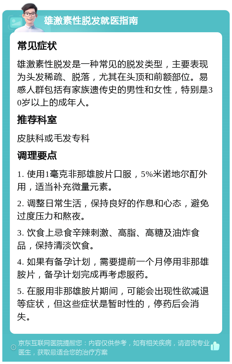 雄激素性脱发就医指南 常见症状 雄激素性脱发是一种常见的脱发类型，主要表现为头发稀疏、脱落，尤其在头顶和前额部位。易感人群包括有家族遗传史的男性和女性，特别是30岁以上的成年人。 推荐科室 皮肤科或毛发专科 调理要点 1. 使用1毫克非那雄胺片口服，5%米诺地尔酊外用，适当补充微量元素。 2. 调整日常生活，保持良好的作息和心态，避免过度压力和熬夜。 3. 饮食上忌食辛辣刺激、高脂、高糖及油炸食品，保持清淡饮食。 4. 如果有备孕计划，需要提前一个月停用非那雄胺片，备孕计划完成再考虑服药。 5. 在服用非那雄胺片期间，可能会出现性欲减退等症状，但这些症状是暂时性的，停药后会消失。