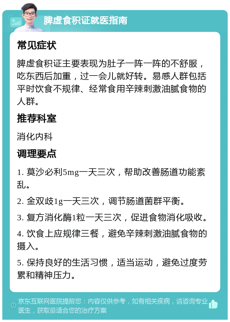 脾虚食积证就医指南 常见症状 脾虚食积证主要表现为肚子一阵一阵的不舒服，吃东西后加重，过一会儿就好转。易感人群包括平时饮食不规律、经常食用辛辣刺激油腻食物的人群。 推荐科室 消化内科 调理要点 1. 莫沙必利5mg一天三次，帮助改善肠道功能紊乱。 2. 金双歧1g一天三次，调节肠道菌群平衡。 3. 复方消化酶1粒一天三次，促进食物消化吸收。 4. 饮食上应规律三餐，避免辛辣刺激油腻食物的摄入。 5. 保持良好的生活习惯，适当运动，避免过度劳累和精神压力。