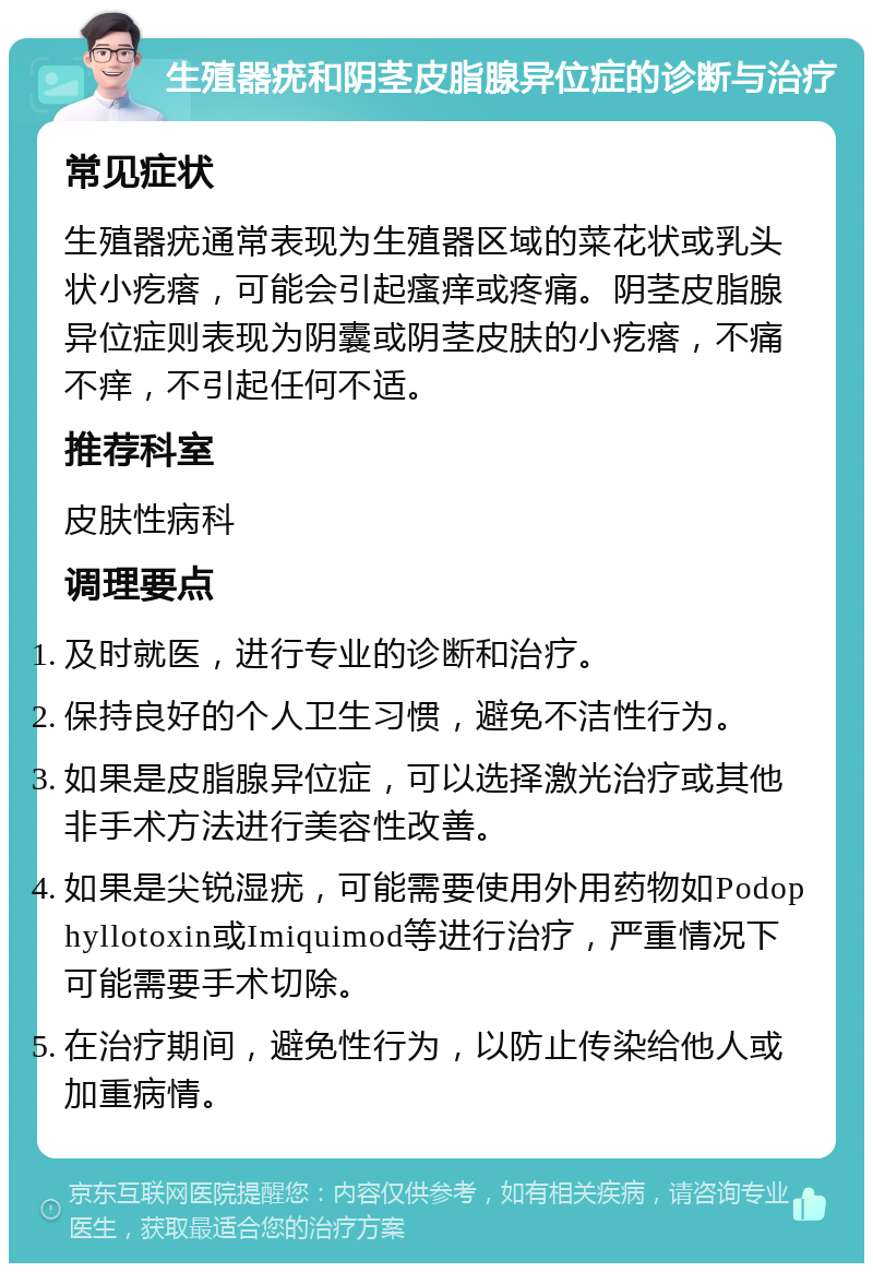 生殖器疣和阴茎皮脂腺异位症的诊断与治疗 常见症状 生殖器疣通常表现为生殖器区域的菜花状或乳头状小疙瘩，可能会引起瘙痒或疼痛。阴茎皮脂腺异位症则表现为阴囊或阴茎皮肤的小疙瘩，不痛不痒，不引起任何不适。 推荐科室 皮肤性病科 调理要点 及时就医，进行专业的诊断和治疗。 保持良好的个人卫生习惯，避免不洁性行为。 如果是皮脂腺异位症，可以选择激光治疗或其他非手术方法进行美容性改善。 如果是尖锐湿疣，可能需要使用外用药物如Podophyllotoxin或Imiquimod等进行治疗，严重情况下可能需要手术切除。 在治疗期间，避免性行为，以防止传染给他人或加重病情。