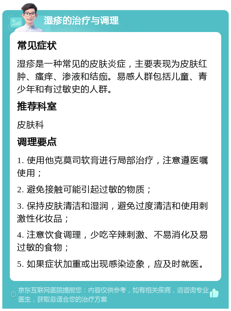 湿疹的治疗与调理 常见症状 湿疹是一种常见的皮肤炎症，主要表现为皮肤红肿、瘙痒、渗液和结痂。易感人群包括儿童、青少年和有过敏史的人群。 推荐科室 皮肤科 调理要点 1. 使用他克莫司软膏进行局部治疗，注意遵医嘱使用； 2. 避免接触可能引起过敏的物质； 3. 保持皮肤清洁和湿润，避免过度清洁和使用刺激性化妆品； 4. 注意饮食调理，少吃辛辣刺激、不易消化及易过敏的食物； 5. 如果症状加重或出现感染迹象，应及时就医。