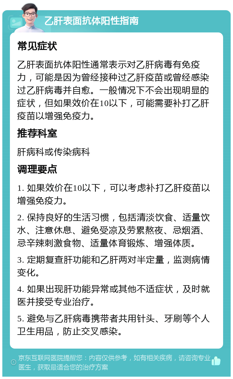 乙肝表面抗体阳性指南 常见症状 乙肝表面抗体阳性通常表示对乙肝病毒有免疫力，可能是因为曾经接种过乙肝疫苗或曾经感染过乙肝病毒并自愈。一般情况下不会出现明显的症状，但如果效价在10以下，可能需要补打乙肝疫苗以增强免疫力。 推荐科室 肝病科或传染病科 调理要点 1. 如果效价在10以下，可以考虑补打乙肝疫苗以增强免疫力。 2. 保持良好的生活习惯，包括清淡饮食、适量饮水、注意休息、避免受凉及劳累熬夜、忌烟酒、忌辛辣刺激食物、适量体育锻炼、增强体质。 3. 定期复查肝功能和乙肝两对半定量，监测病情变化。 4. 如果出现肝功能异常或其他不适症状，及时就医并接受专业治疗。 5. 避免与乙肝病毒携带者共用针头、牙刷等个人卫生用品，防止交叉感染。