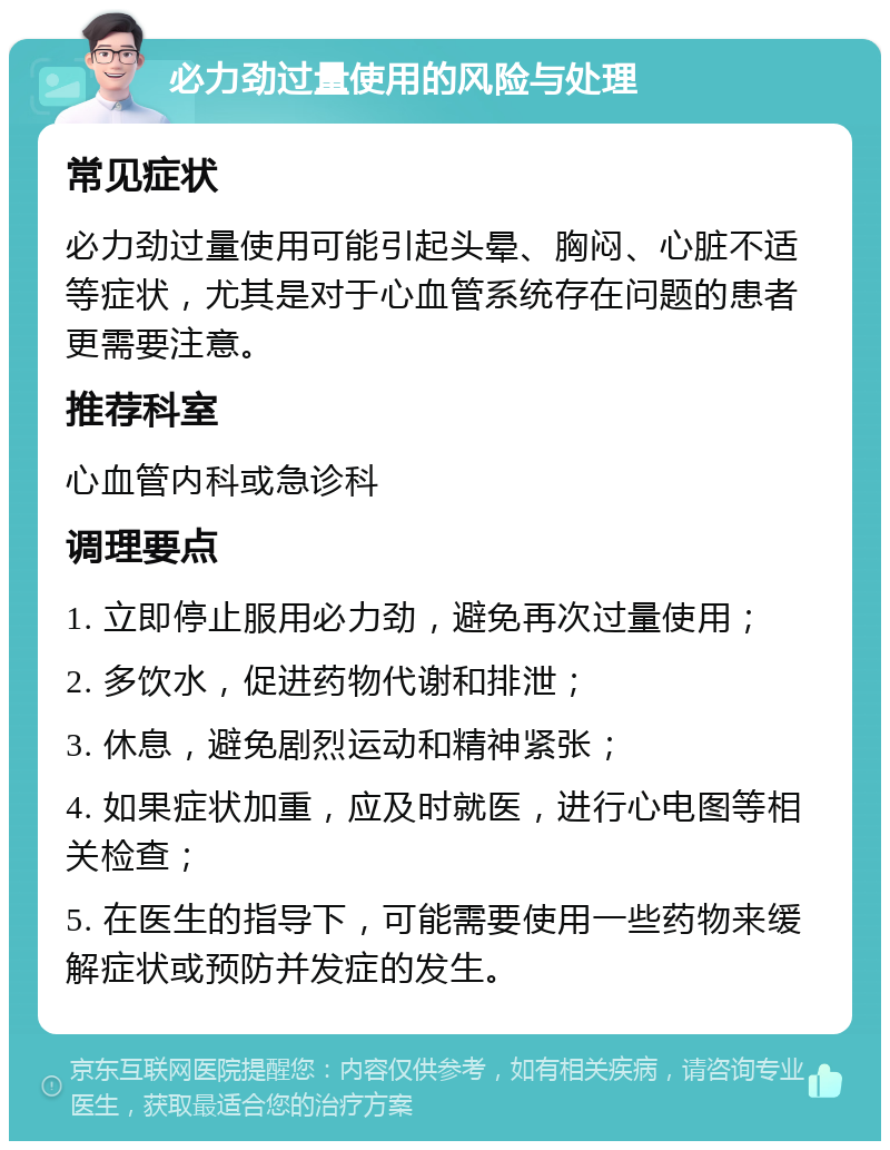 必力劲过量使用的风险与处理 常见症状 必力劲过量使用可能引起头晕、胸闷、心脏不适等症状，尤其是对于心血管系统存在问题的患者更需要注意。 推荐科室 心血管内科或急诊科 调理要点 1. 立即停止服用必力劲，避免再次过量使用； 2. 多饮水，促进药物代谢和排泄； 3. 休息，避免剧烈运动和精神紧张； 4. 如果症状加重，应及时就医，进行心电图等相关检查； 5. 在医生的指导下，可能需要使用一些药物来缓解症状或预防并发症的发生。