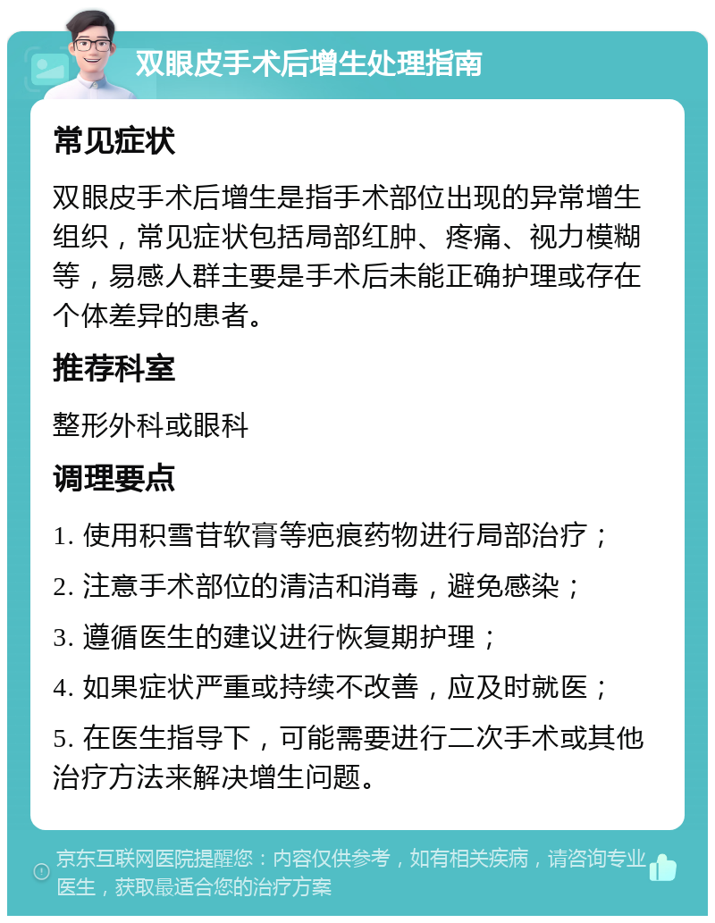 双眼皮手术后增生处理指南 常见症状 双眼皮手术后增生是指手术部位出现的异常增生组织，常见症状包括局部红肿、疼痛、视力模糊等，易感人群主要是手术后未能正确护理或存在个体差异的患者。 推荐科室 整形外科或眼科 调理要点 1. 使用积雪苷软膏等疤痕药物进行局部治疗； 2. 注意手术部位的清洁和消毒，避免感染； 3. 遵循医生的建议进行恢复期护理； 4. 如果症状严重或持续不改善，应及时就医； 5. 在医生指导下，可能需要进行二次手术或其他治疗方法来解决增生问题。