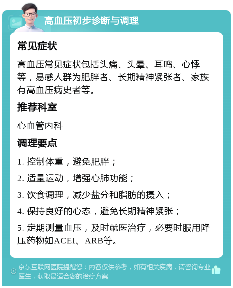 高血压初步诊断与调理 常见症状 高血压常见症状包括头痛、头晕、耳鸣、心悸等，易感人群为肥胖者、长期精神紧张者、家族有高血压病史者等。 推荐科室 心血管内科 调理要点 1. 控制体重，避免肥胖； 2. 适量运动，增强心肺功能； 3. 饮食调理，减少盐分和脂肪的摄入； 4. 保持良好的心态，避免长期精神紧张； 5. 定期测量血压，及时就医治疗，必要时服用降压药物如ACEI、ARB等。