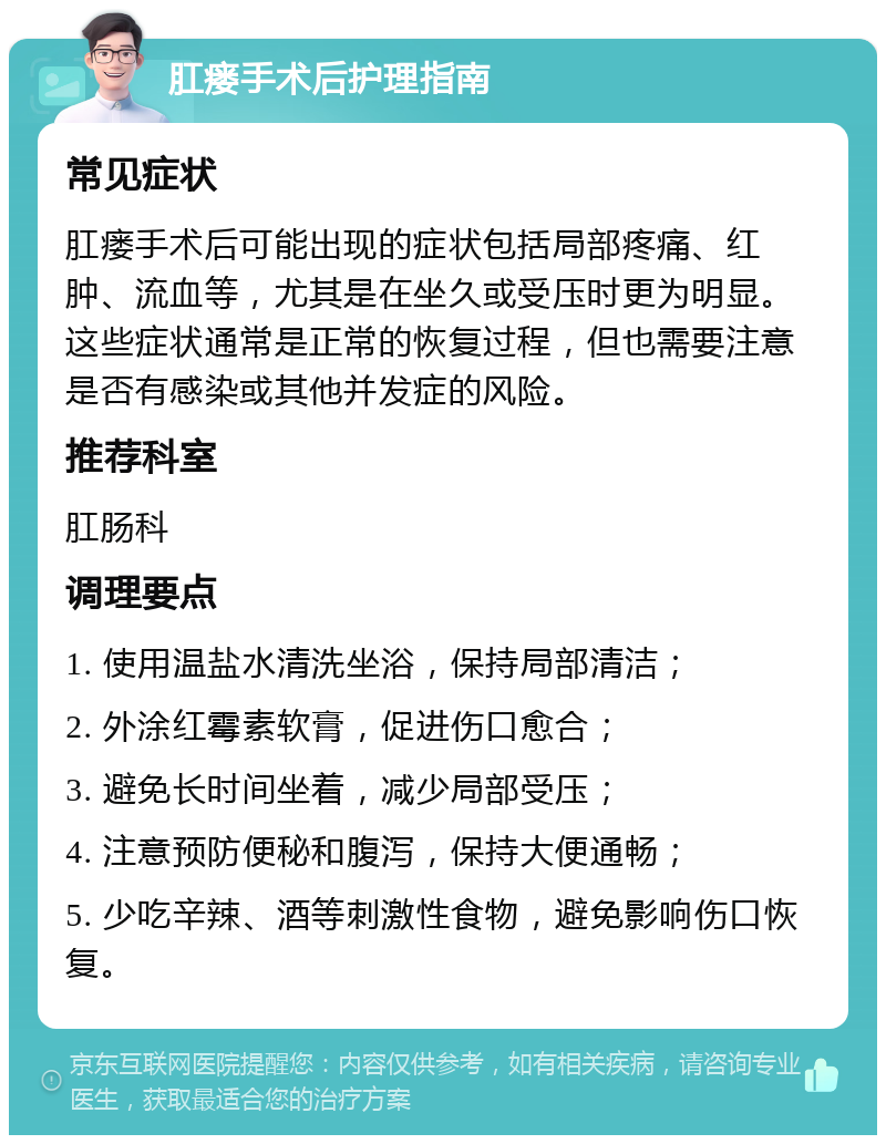 肛瘘手术后护理指南 常见症状 肛瘘手术后可能出现的症状包括局部疼痛、红肿、流血等，尤其是在坐久或受压时更为明显。这些症状通常是正常的恢复过程，但也需要注意是否有感染或其他并发症的风险。 推荐科室 肛肠科 调理要点 1. 使用温盐水清洗坐浴，保持局部清洁； 2. 外涂红霉素软膏，促进伤口愈合； 3. 避免长时间坐着，减少局部受压； 4. 注意预防便秘和腹泻，保持大便通畅； 5. 少吃辛辣、酒等刺激性食物，避免影响伤口恢复。