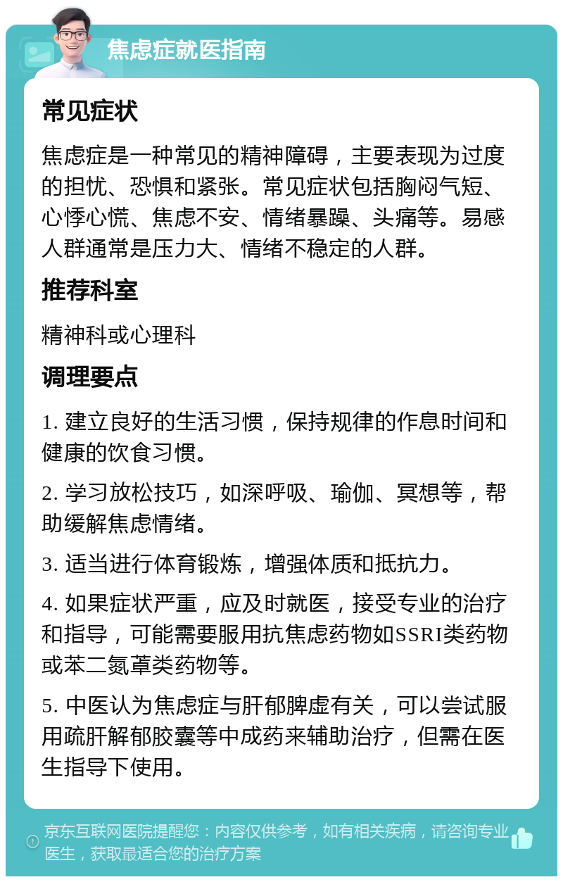 焦虑症就医指南 常见症状 焦虑症是一种常见的精神障碍，主要表现为过度的担忧、恐惧和紧张。常见症状包括胸闷气短、心悸心慌、焦虑不安、情绪暴躁、头痛等。易感人群通常是压力大、情绪不稳定的人群。 推荐科室 精神科或心理科 调理要点 1. 建立良好的生活习惯，保持规律的作息时间和健康的饮食习惯。 2. 学习放松技巧，如深呼吸、瑜伽、冥想等，帮助缓解焦虑情绪。 3. 适当进行体育锻炼，增强体质和抵抗力。 4. 如果症状严重，应及时就医，接受专业的治疗和指导，可能需要服用抗焦虑药物如SSRI类药物或苯二氮䓬类药物等。 5. 中医认为焦虑症与肝郁脾虚有关，可以尝试服用疏肝解郁胶囊等中成药来辅助治疗，但需在医生指导下使用。