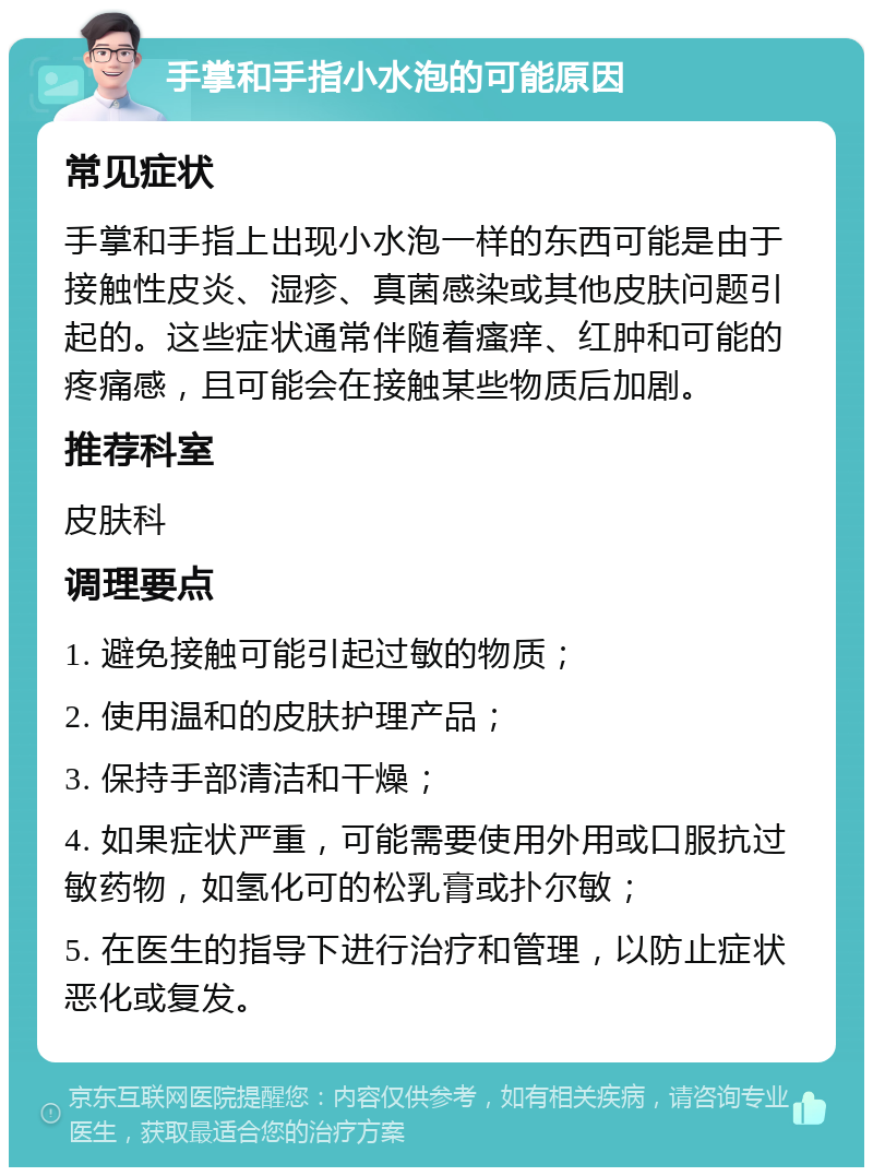 手掌和手指小水泡的可能原因 常见症状 手掌和手指上出现小水泡一样的东西可能是由于接触性皮炎、湿疹、真菌感染或其他皮肤问题引起的。这些症状通常伴随着瘙痒、红肿和可能的疼痛感，且可能会在接触某些物质后加剧。 推荐科室 皮肤科 调理要点 1. 避免接触可能引起过敏的物质； 2. 使用温和的皮肤护理产品； 3. 保持手部清洁和干燥； 4. 如果症状严重，可能需要使用外用或口服抗过敏药物，如氢化可的松乳膏或扑尔敏； 5. 在医生的指导下进行治疗和管理，以防止症状恶化或复发。