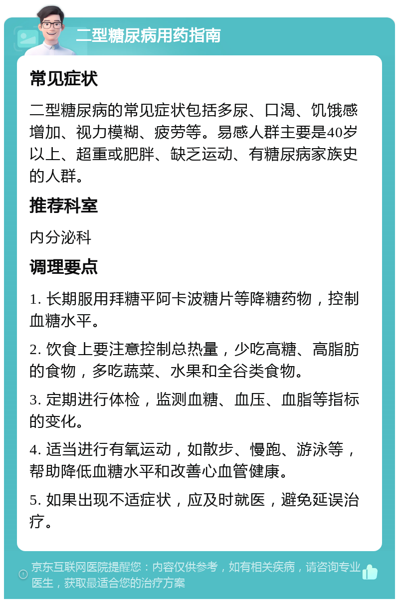 二型糖尿病用药指南 常见症状 二型糖尿病的常见症状包括多尿、口渴、饥饿感增加、视力模糊、疲劳等。易感人群主要是40岁以上、超重或肥胖、缺乏运动、有糖尿病家族史的人群。 推荐科室 内分泌科 调理要点 1. 长期服用拜糖平阿卡波糖片等降糖药物，控制血糖水平。 2. 饮食上要注意控制总热量，少吃高糖、高脂肪的食物，多吃蔬菜、水果和全谷类食物。 3. 定期进行体检，监测血糖、血压、血脂等指标的变化。 4. 适当进行有氧运动，如散步、慢跑、游泳等，帮助降低血糖水平和改善心血管健康。 5. 如果出现不适症状，应及时就医，避免延误治疗。