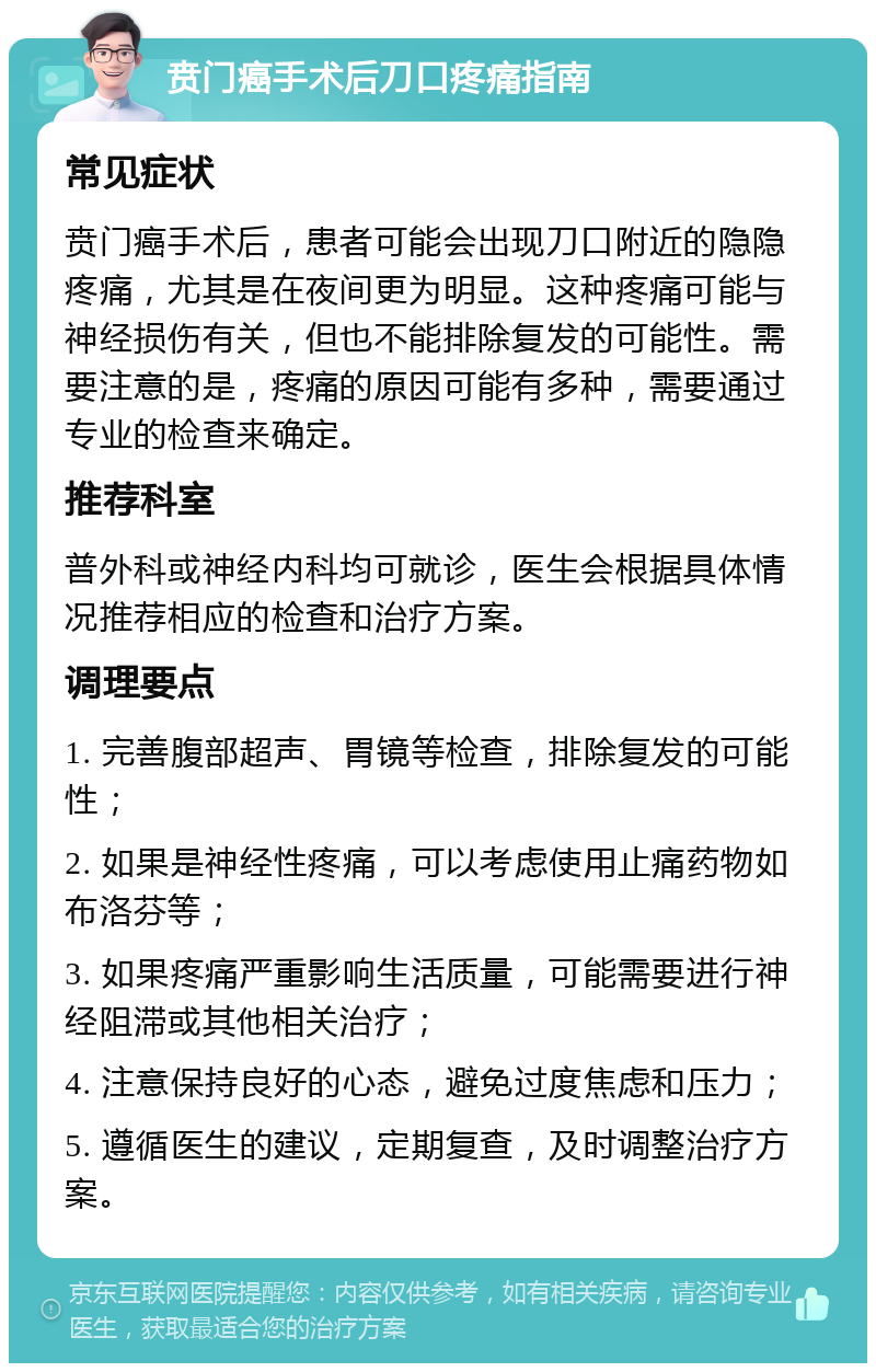 贲门癌手术后刀口疼痛指南 常见症状 贲门癌手术后，患者可能会出现刀口附近的隐隐疼痛，尤其是在夜间更为明显。这种疼痛可能与神经损伤有关，但也不能排除复发的可能性。需要注意的是，疼痛的原因可能有多种，需要通过专业的检查来确定。 推荐科室 普外科或神经内科均可就诊，医生会根据具体情况推荐相应的检查和治疗方案。 调理要点 1. 完善腹部超声、胃镜等检查，排除复发的可能性； 2. 如果是神经性疼痛，可以考虑使用止痛药物如布洛芬等； 3. 如果疼痛严重影响生活质量，可能需要进行神经阻滞或其他相关治疗； 4. 注意保持良好的心态，避免过度焦虑和压力； 5. 遵循医生的建议，定期复查，及时调整治疗方案。