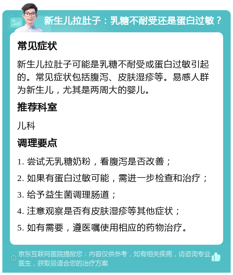 新生儿拉肚子：乳糖不耐受还是蛋白过敏？ 常见症状 新生儿拉肚子可能是乳糖不耐受或蛋白过敏引起的。常见症状包括腹泻、皮肤湿疹等。易感人群为新生儿，尤其是两周大的婴儿。 推荐科室 儿科 调理要点 1. 尝试无乳糖奶粉，看腹泻是否改善； 2. 如果有蛋白过敏可能，需进一步检查和治疗； 3. 给予益生菌调理肠道； 4. 注意观察是否有皮肤湿疹等其他症状； 5. 如有需要，遵医嘱使用相应的药物治疗。