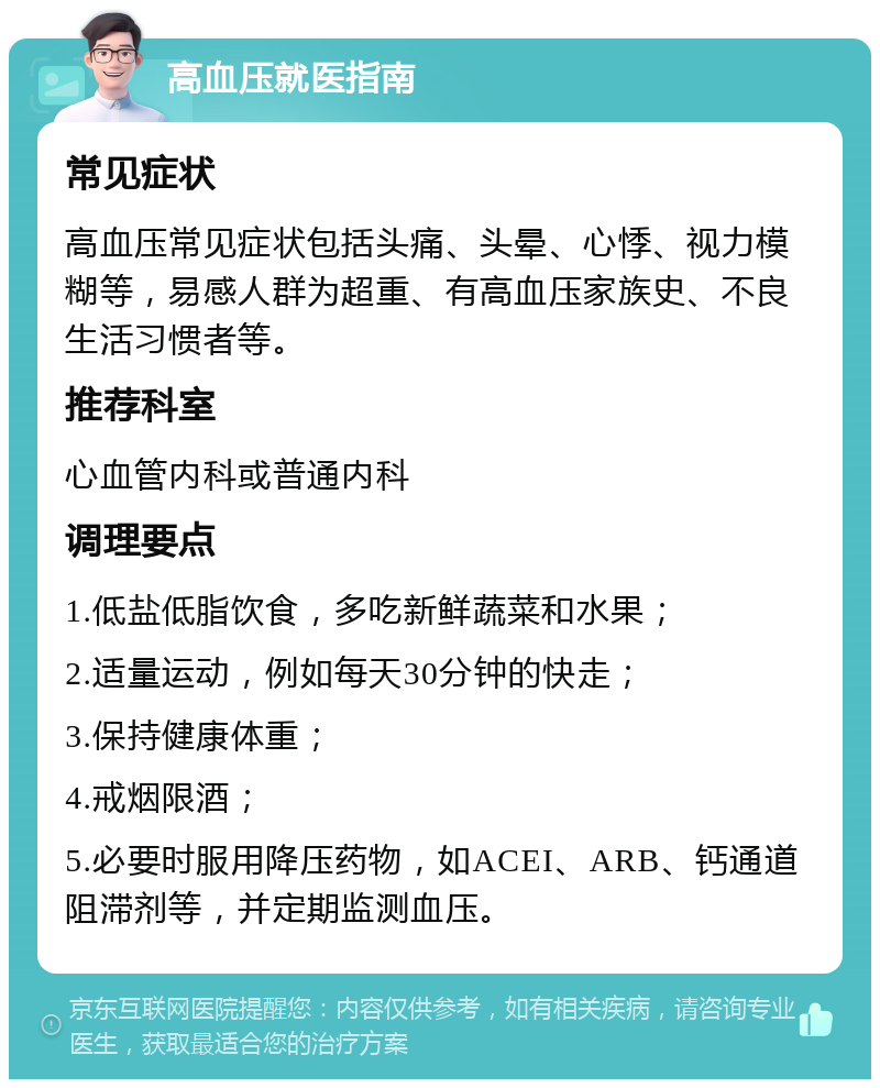 高血压就医指南 常见症状 高血压常见症状包括头痛、头晕、心悸、视力模糊等，易感人群为超重、有高血压家族史、不良生活习惯者等。 推荐科室 心血管内科或普通内科 调理要点 1.低盐低脂饮食，多吃新鲜蔬菜和水果； 2.适量运动，例如每天30分钟的快走； 3.保持健康体重； 4.戒烟限酒； 5.必要时服用降压药物，如ACEI、ARB、钙通道阻滞剂等，并定期监测血压。