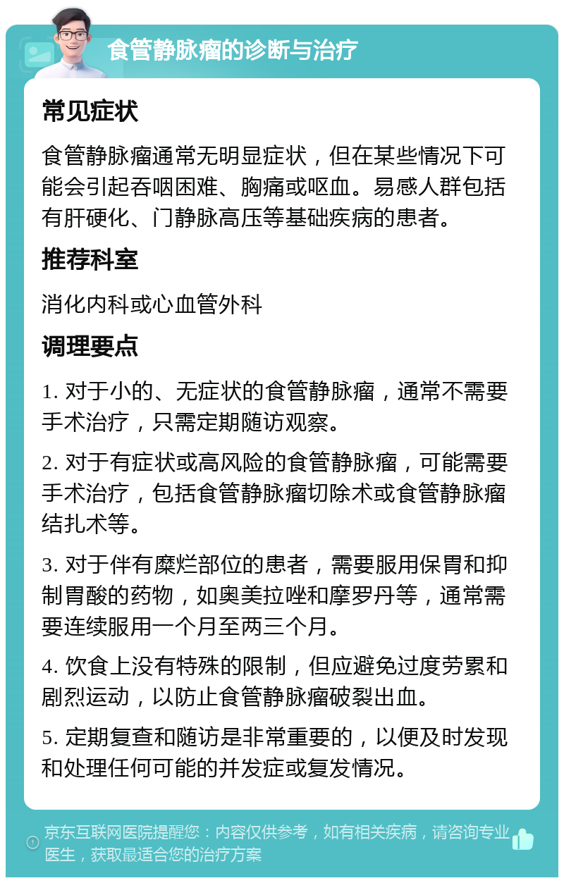 食管静脉瘤的诊断与治疗 常见症状 食管静脉瘤通常无明显症状，但在某些情况下可能会引起吞咽困难、胸痛或呕血。易感人群包括有肝硬化、门静脉高压等基础疾病的患者。 推荐科室 消化内科或心血管外科 调理要点 1. 对于小的、无症状的食管静脉瘤，通常不需要手术治疗，只需定期随访观察。 2. 对于有症状或高风险的食管静脉瘤，可能需要手术治疗，包括食管静脉瘤切除术或食管静脉瘤结扎术等。 3. 对于伴有糜烂部位的患者，需要服用保胃和抑制胃酸的药物，如奥美拉唑和摩罗丹等，通常需要连续服用一个月至两三个月。 4. 饮食上没有特殊的限制，但应避免过度劳累和剧烈运动，以防止食管静脉瘤破裂出血。 5. 定期复查和随访是非常重要的，以便及时发现和处理任何可能的并发症或复发情况。