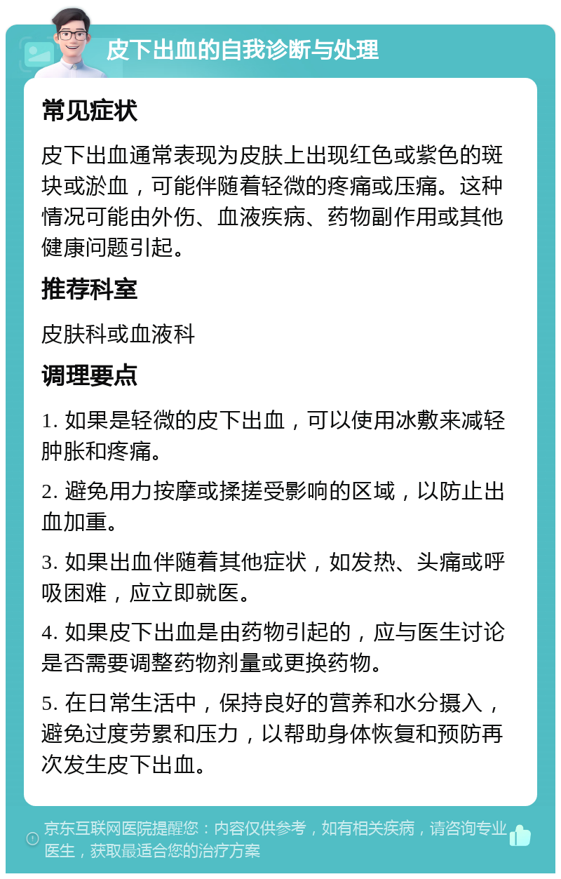 皮下出血的自我诊断与处理 常见症状 皮下出血通常表现为皮肤上出现红色或紫色的斑块或淤血，可能伴随着轻微的疼痛或压痛。这种情况可能由外伤、血液疾病、药物副作用或其他健康问题引起。 推荐科室 皮肤科或血液科 调理要点 1. 如果是轻微的皮下出血，可以使用冰敷来减轻肿胀和疼痛。 2. 避免用力按摩或揉搓受影响的区域，以防止出血加重。 3. 如果出血伴随着其他症状，如发热、头痛或呼吸困难，应立即就医。 4. 如果皮下出血是由药物引起的，应与医生讨论是否需要调整药物剂量或更换药物。 5. 在日常生活中，保持良好的营养和水分摄入，避免过度劳累和压力，以帮助身体恢复和预防再次发生皮下出血。